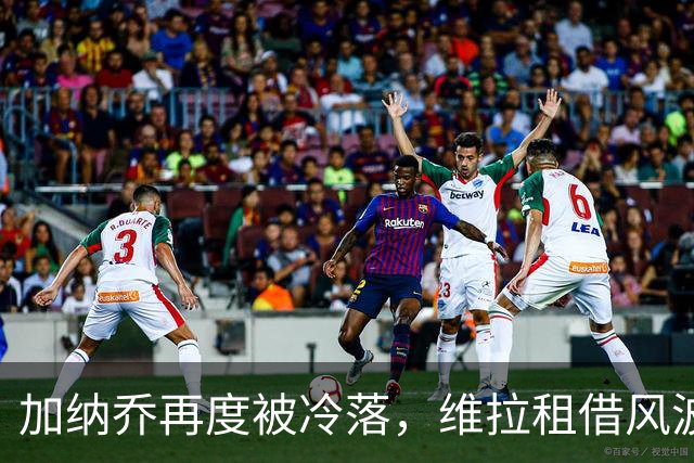 加纳乔再度被冷落，维拉租借风波暗潮汹涌