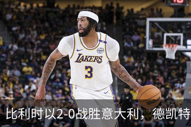 比利时以2-0战胜意大利，德凯特拉雷：我们有机会进更多球，我喜欢中锋位置
